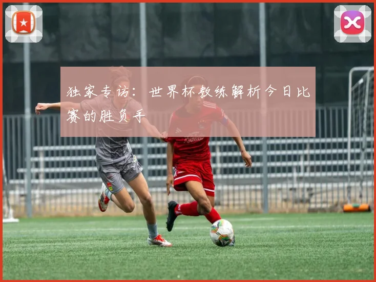 独家专访:世界杯教练解析今日比赛的胜负手