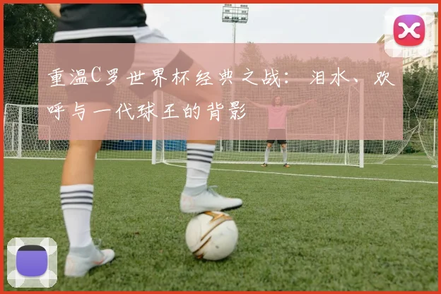 重温C罗世界杯经典之战：泪水、欢呼与一代球王的背影