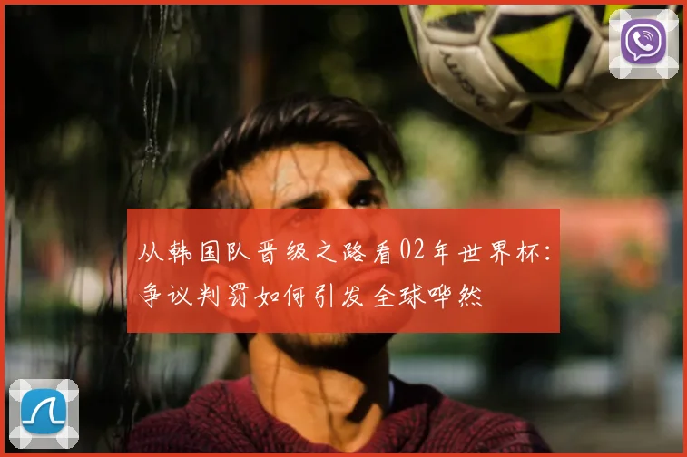 从韩国队晋级之路看02年世界杯：争议判罚如何引发全球哗然