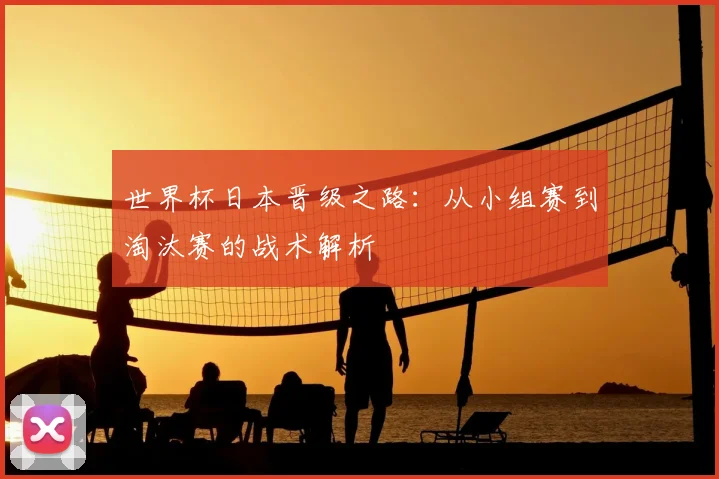 世界杯日本晋级之路：从小组赛到淘汰赛的战术解析