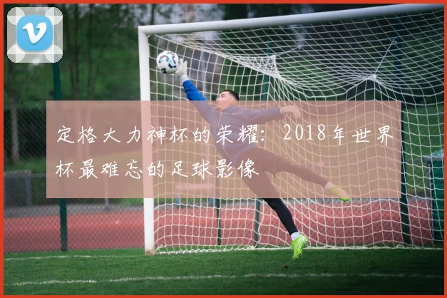 定格大力神杯的荣耀：2018年世界杯最难忘的足球影像