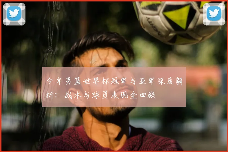 今年男篮世界杯冠军与亚军深度解析：战术与球员表现全回顾