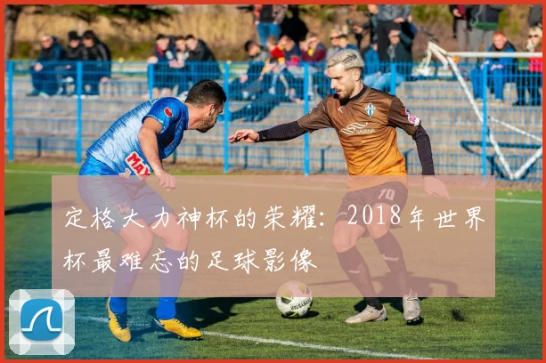 定格大力神杯的荣耀：2018年世界杯最难忘的足球影像