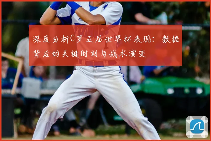 深度分析C罗五届世界杯表现：数据背后的关键时刻与战术演变