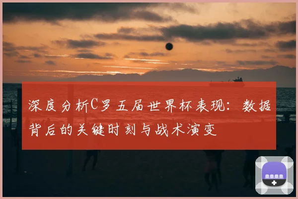 深度分析C罗五届世界杯表现：数据背后的关键时刻与战术演变