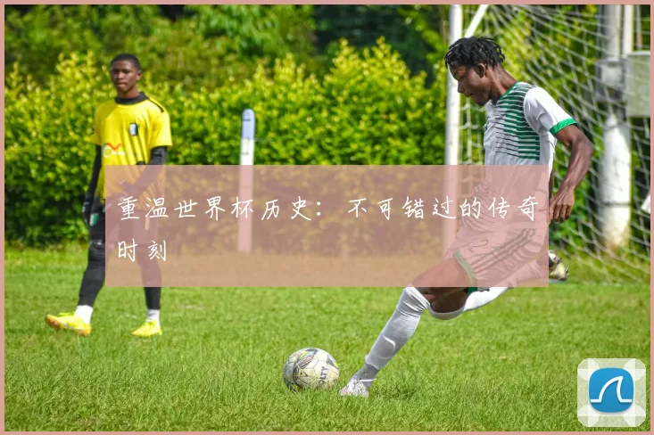 重温世界杯历史：不可错过的传奇时刻
