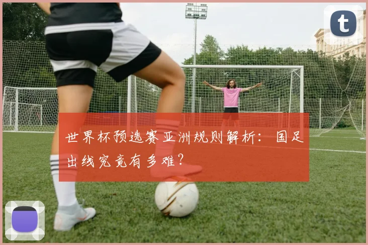 世界杯预选赛亚洲规则解析：国足出线究竟有多难？