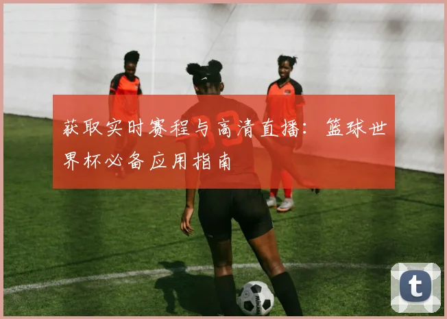 获取实时赛程与高清直播：篮球世界杯必备应用指南