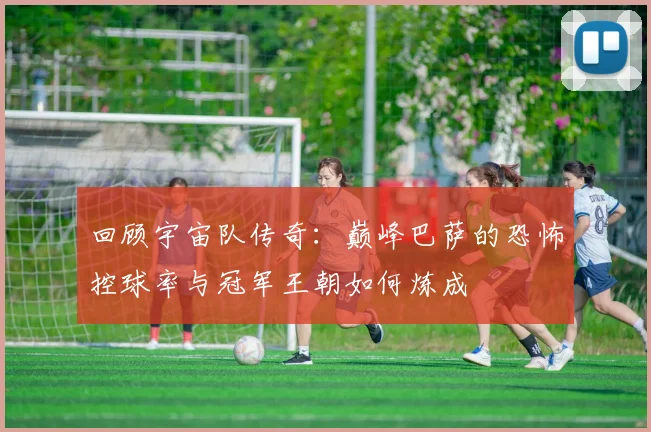 回顾宇宙队传奇：巅峰巴萨的恐怖控球率与冠军王朝如何炼成