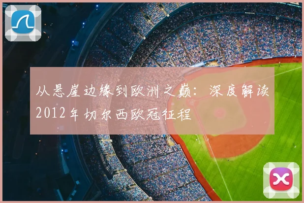 从悬崖边缘到欧洲之巅：深度解读2012年切尔西欧冠征程