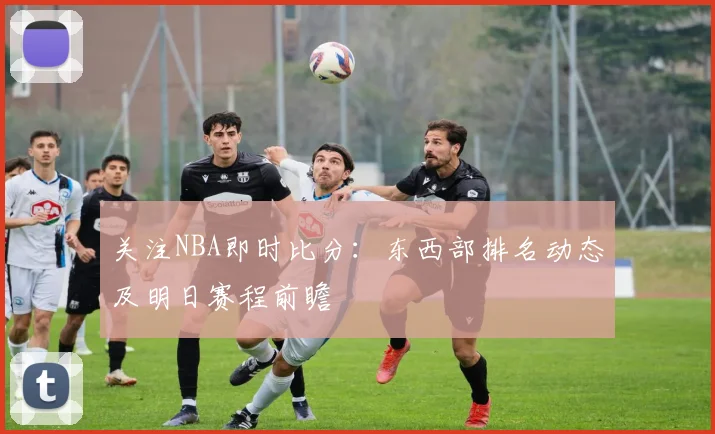 关注NBA即时比分：东西部排名动态及明日赛程前瞻
