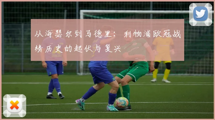 从海瑟尔到马德里：利物浦欧冠战绩历史的起伏与复兴