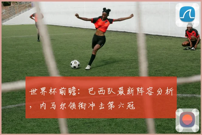 世界杯前瞻：巴西队最新阵容分析，内马尔领衔冲击第六冠