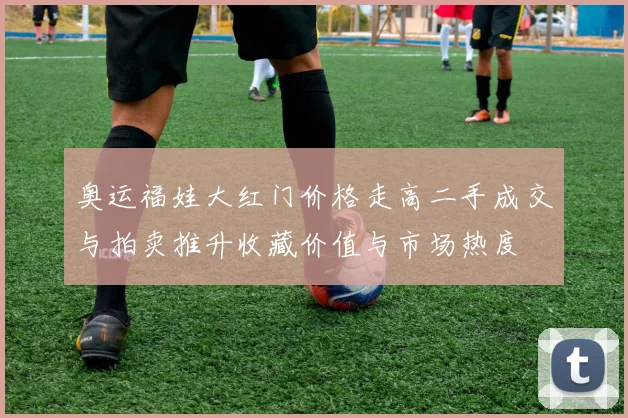 奥运福娃大红门价格走高二手成交与拍卖推升收藏价值与市场热度