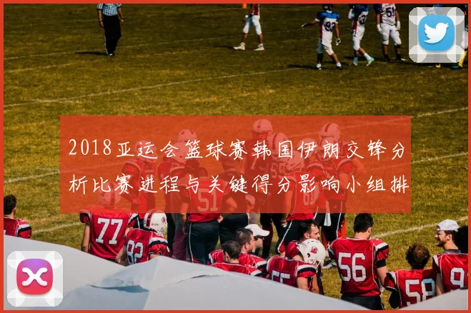 2018亚运会篮球赛韩国伊朗交锋分析比赛进程与关键得分影响小组排名