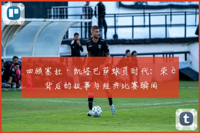 回顾塞杜·凯塔巴萨球员时代：荣誉背后的故事与经典比赛瞬间